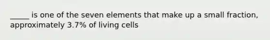 _____ is one of the seven elements that make up a small fraction, approximately 3.7% of living cells