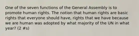 One of the seven functions of the General Assembly is to promote human rights. The notion that human rights are basic rights that everyone should have, rights that we have because we are human was adopted by what majority of the UN in what year? (2 #s)