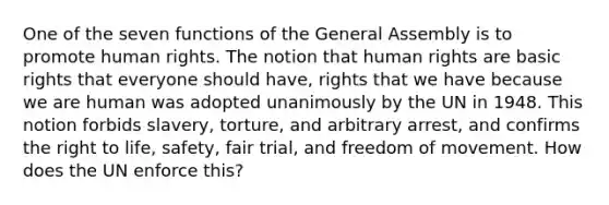 One of the seven functions of the General Assembly is to promote human rights. The notion that human rights are basic rights that everyone should have, rights that we have because we are human was adopted unanimously by the UN in 1948. This notion forbids slavery, torture, and arbitrary arrest, and confirms the right to life, safety, fair trial, and freedom of movement. How does the UN enforce this?