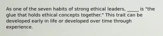 As one of the seven habits of strong ethical leaders, _____ is "the glue that holds ethical concepts together." This trait can be developed early in life or developed over time through experience.