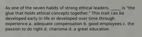 As one of the seven habits of strong ethical leaders, _____ is "the glue that holds ethical concepts together." This trait can be developed early in life or developed over time through experience a. adequate compensation b. good employees c. the passion to do right d. charisma d. a great education