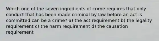 Which one of the seven ingredients of crime requires that only conduct that has been made criminal by law before an act is committed can be a crime? a) the act requirement b) the legality requirement c) the harm requirement d) the causation requirement