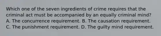 Which one of the seven ingredients of crime requires that the criminal act must be accompanied by an equally criminal mind? A. The concurrence requirement. B. The causation requirement. C. The punishment requirement. D. The guilty mind requirement.