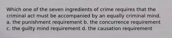 Which one of the seven ingredients of crime requires that the criminal act must be accompanied by an equally criminal mind. a. the punishment requirement b. the concurrence requirement c. the guilty mind requirement d. the causation requirement