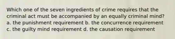 Which one of the seven ingredients of crime requires that the criminal act must be accompanied by an equally criminal mind? a. the punishment requirement b. the concurrence requirement c. the guilty mind requirement d. the causation requirement