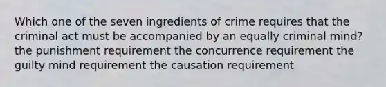 Which one of the seven ingredients of crime requires that the criminal act must be accompanied by an equally criminal mind? the punishment requirement the concurrence requirement the guilty mind requirement the causation requirement