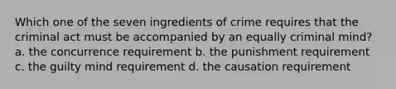 Which one of the seven ingredients of crime requires that the criminal act must be accompanied by an equally criminal mind? a. the concurrence requirement b. the punishment requirement c. the guilty mind requirement d. the causation requirement