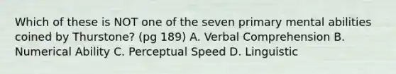 Which of these is NOT one of the seven primary mental abilities coined by Thurstone? (pg 189) A. Verbal Comprehension B. Numerical Ability C. Perceptual Speed D. Linguistic