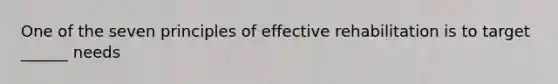 One of the seven principles of effective rehabilitation is to target ______ needs