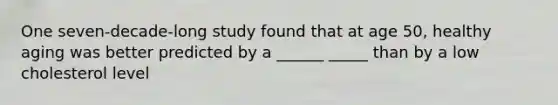 One seven-decade-long study found that at age 50, healthy aging was better predicted by a ______ _____ than by a low cholesterol level