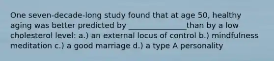 One seven-decade-long study found that at age 50, healthy aging was better predicted by _______________than by a low cholesterol level: a.) an external locus of control b.) mindfulness meditation c.) a good marriage d.) a type A personality