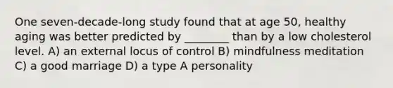 One seven-decade-long study found that at age 50, healthy aging was better predicted by ________ than by a low cholesterol level. A) an external locus of control B) mindfulness meditation C) a good marriage D) a type A personality