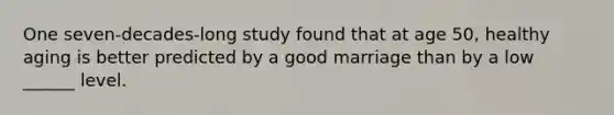 One seven-decades-long study found that at age 50, healthy aging is better predicted by a good marriage than by a low ______ level.