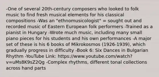 -One of several 20th-century composers who looked to folk music to find fresh musical elements for his classical compositions -Was an "ethnomusicologist" = sought out and recorded music of Eastern European folk performers -Trained as a pianist in Hungary -Wrote much music, including many small piano pieces for his students and his own performances -A major set of these is his 6 books of Mikrokosmos (1926-1939), which gradually progress in difficulty -Book 6: Six Dances in Bulgarian Rhythm -YouTube Link: https://www.youtube.com/watch?v=uMs8K9sZ2Qg -Complex rhythms, different tonal collections across hand parts