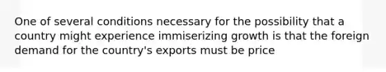 One of several conditions necessary for the possibility that a country might experience immiserizing growth is that the foreign demand for the country's exports must be price