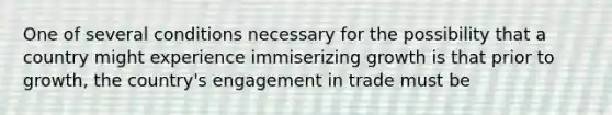 One of several conditions necessary for the possibility that a country might experience immiserizing growth is that prior to growth, the country's engagement in trade must be