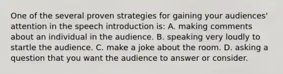 One of the several proven strategies for gaining your audiences' attention in the speech introduction is: A. making comments about an individual in the audience. B. speaking very loudly to startle the audience. C. make a joke about the room. D. asking a question that you want the audience to answer or consider.