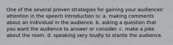 One of the several proven strategies for gaining your audiences' attention in the speech introduction is: a. making comments about an individual in the audience. b. asking a question that you want the audience to answer or consider. c. make a joke about the room. d. speaking very loudly to startle the audience.