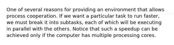 One of several reasons for providing an environment that allows process cooperation. If we want a particular task to run faster, we must break it into subtasks, each of which will be executing in parallel with the others. Notice that such a speedup can be achieved only if the computer has multiple processing cores.