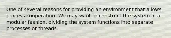 One of several reasons for providing an environment that allows process cooperation. We may want to construct the system in a modular fashion, dividing the system functions into separate processes or threads.