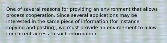 One of several reasons for providing an environment that allows process cooperation. Since several applications may be interested in the same piece of information (for instance, copying and pasting), we must provide an environment to allow concurrent access to such information