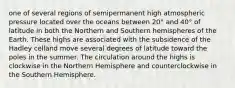 one of several regions of semipermanent high atmospheric pressure located over the oceans between 20° and 40° of latitude in both the Northern and Southern hemispheres of the Earth. These highs are associated with the subsidence of the Hadley celland move several degrees of latitude toward the poles in the summer. The circulation around the highs is clockwise in the Northern Hemisphere and counterclockwise in the Southern Hemisphere.