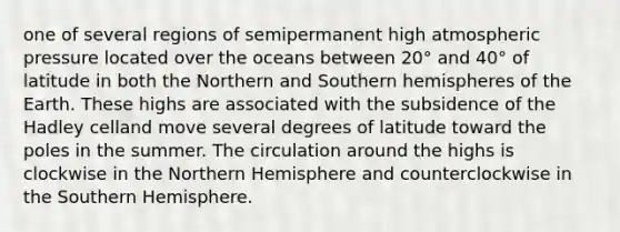 one of several regions of semipermanent high atmospheric pressure located over the oceans between 20° and 40° of latitude in both the Northern and Southern hemispheres of the Earth. These highs are associated with the subsidence of the Hadley celland move several degrees of latitude toward the poles in the summer. The circulation around the highs is clockwise in the Northern Hemisphere and counterclockwise in the Southern Hemisphere.