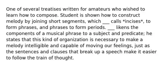 One of several treatises written for amateurs who wished to learn how to compose. Student is shown how to construct melody by joining short segments, which ___ calls *incises*, to form phrases, and phrases to form periods. ___ likens the components of a musical phrase to a subject and predicate; he states that this kind of organization is necessary to make a melody intelligible and capable of moving our feelings, just as the sentences and clauses that break up a speech make it easier to follow the train of thought.