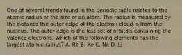 One of several trends found in the periodic table relates to the atomic radius or the size of an atom. The radius is measured by the distance the outer edge of the electron cloud is from the nucleus. The outer edge is the last set of orbitals containing the valence electrons. Which of the following elements has the largest atomic radius? A. Rb B. Xe C. Ne D. Li