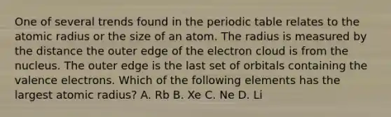 One of several trends found in the periodic table relates to the atomic radius or the size of an atom. The radius is measured by the distance the outer edge of the electron cloud is from the nucleus. The outer edge is the last set of orbitals containing the valence electrons. Which of the following elements has the largest atomic radius? A. Rb B. Xe C. Ne D. Li