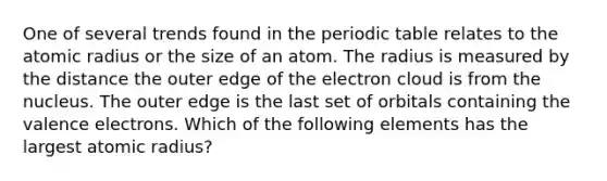 One of several trends found in the periodic table relates to the atomic radius or the size of an atom. The radius is measured by the distance the outer edge of the electron cloud is from the nucleus. The outer edge is the last set of orbitals containing the valence electrons. Which of the following elements has the largest atomic radius?