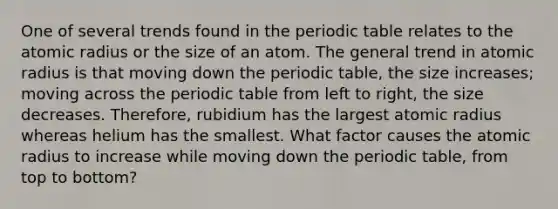 One of several trends found in the periodic table relates to the atomic radius or the size of an atom. The general trend in atomic radius is that moving down the periodic table, the size increases; moving across the periodic table from left to right, the size decreases. Therefore, rubidium has the largest atomic radius whereas helium has the smallest. What factor causes the atomic radius to increase while moving down the periodic table, from top to bottom?