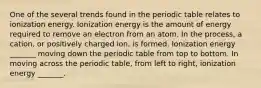 One of the several trends found in the periodic table relates to ionization energy. Ionization energy is the amount of energy required to remove an electron from an atom. In the process, a cation, or positively charged ion, is formed. Ionization energy _______ moving down the periodic table from top to bottom. In moving across the periodic table, from left to right, ionization energy _______.