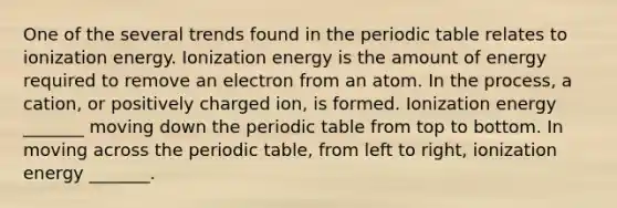 One of the several trends found in the periodic table relates to ionization energy. Ionization energy is the amount of energy required to remove an electron from an atom. In the process, a cation, or positively charged ion, is formed. Ionization energy _______ moving down the periodic table from top to bottom. In moving across the periodic table, from left to right, ionization energy _______.