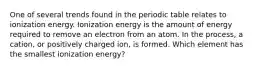 One of several trends found in the periodic table relates to ionization energy. Ionization energy is the amount of energy required to remove an electron from an atom. In the process, a cation, or positively charged ion, is formed. Which element has the smallest ionization energy?