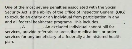 One of the most severe penalties associated with the Social Security Act is the ability of the Office of Inspector General (OIG) to exclude an entity or an individual from participation in any and all federal healthcare programs. This includes._____, _______, ________, & _________. An excluded individual cannot bill for services, provide referrals or prescribe medications or order services for any beneficiary of a federally administered health plan.