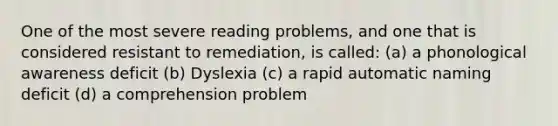 One of the most severe reading problems, and one that is considered resistant to remediation, is called: (a) a phonological awareness deficit (b) Dyslexia (c) a rapid automatic naming deficit (d) a comprehension problem