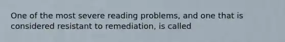 One of the most severe reading problems, and one that is considered resistant to remediation, is called