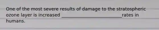 One of the most severe results of damage to the stratospheric ozone layer is increased ___________________________rates in humans.