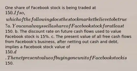 One share of Facebook stock is being traded at 150. If so, which of the following does the stock market believe to be true? a. You can always sell a share of Facebook stock for at least150. b. The discount rate on future cash flows used to value Facebook stock is 15%. c. The present value of all free cash flows from Facebook's business, after netting out cash and debt, implies a Facebook stock value of 150. d. The net present value of buying one unit of Facebook stock is150.