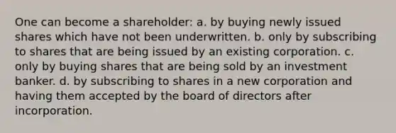 One can become a shareholder: a. by buying newly issued shares which have not been underwritten. b. only by subscribing to shares that are being issued by an existing corporation. c. only by buying shares that are being sold by an investment banker. d. by subscribing to shares in a new corporation and having them accepted by the board of directors after incorporation.