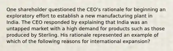 One shareholder questioned the CEO's rationale for beginning an exploratory effort to establish a new manufacturing plant in India. The CEO responded by explaining that India was an untapped market with a high demand for products such as those produced by Sterling. His rationale represented an example of which of the following reasons for international expansion?