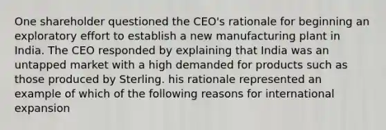 One shareholder questioned the CEO's rationale for beginning an exploratory effort to establish a new manufacturing plant in India. The CEO responded by explaining that India was an untapped market with a high demanded for products such as those produced by Sterling. his rationale represented an example of which of the following reasons for international expansion