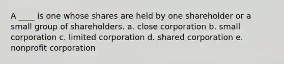 A ____ is one whose shares are held by one shareholder or a small group of shareholders. a. close corporation b. small corporation c. limited corporation d. shared corporation e. nonprofit corporation