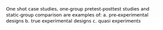 One shot case studies, one-group pretest-posttest studies and static-group comparison are examples of: a. pre-experimental designs b. true experimental designs c. quasi experiments