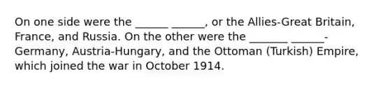 On one side were the ______ ______, or the Allies-Great Britain, France, and Russia. On the other were the _______ ______-Germany, Austria-Hungary, and the Ottoman (Turkish) Empire, which joined the war in October 1914.