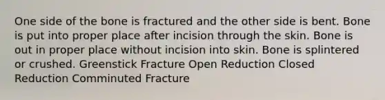 One side of the bone is fractured and the other side is bent. Bone is put into proper place after incision through the skin. Bone is out in proper place without incision into skin. Bone is splintered or crushed. Greenstick Fracture Open Reduction Closed Reduction Comminuted Fracture