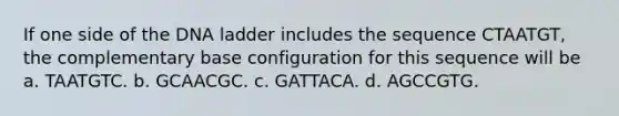 If one side of the DNA ladder includes the sequence CTAATGT, the complementary base configuration for this sequence will be a. TAATGTC. b. GCAACGC. c. GATTACA. d. AGCCGTG.