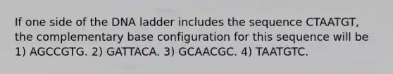 If one side of the DNA ladder includes the sequence CTAATGT, the complementary base configuration for this sequence will be 1) AGCCGTG. 2) GATTACA. 3) GCAACGC. 4) TAATGTC.