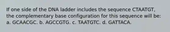 If one side of the DNA ladder includes the sequence CTAATGT, the complementary base configuration for this sequence will be: a. GCAACGC. b. AGCCGTG. c. TAATGTC. d. GATTACA.